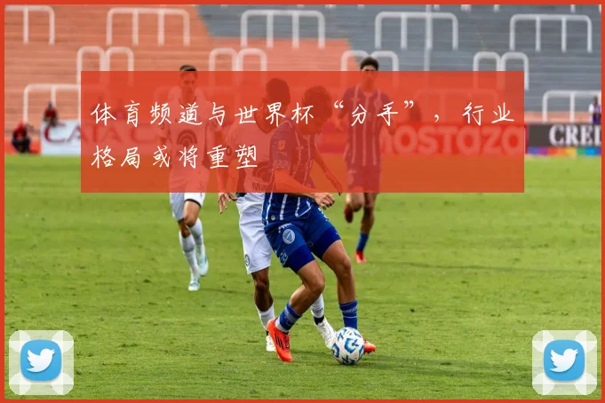 体育频道与世界杯“分手”，行业格局或将重塑