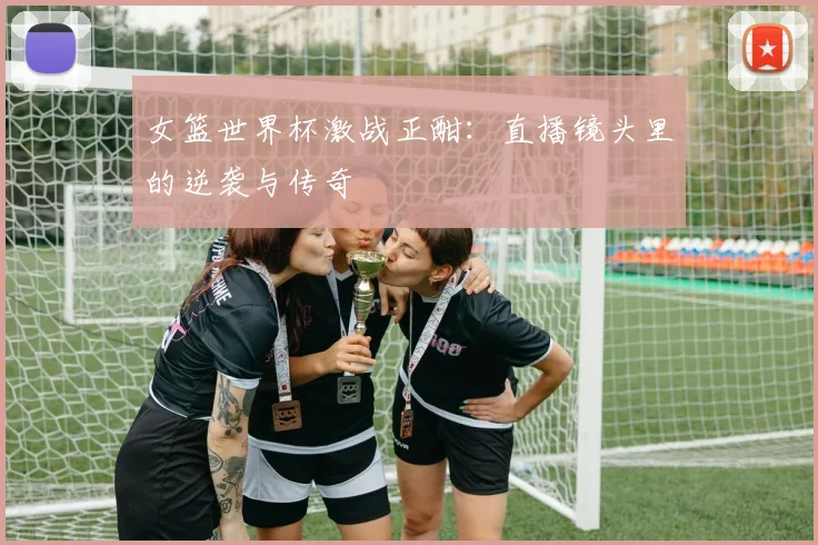 女篮世界杯激战正酣:直播镜头里的逆袭与传奇