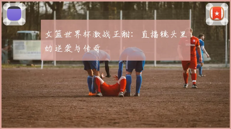 女篮世界杯激战正酣:直播镜头里的逆袭与传奇