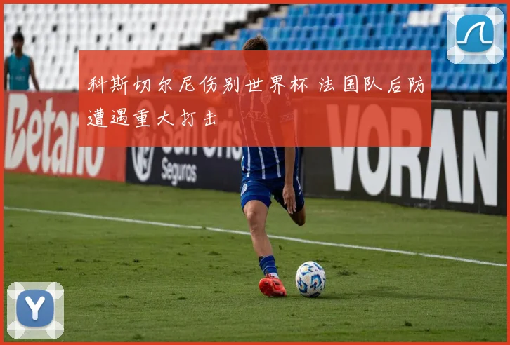 科斯切尔尼伤别世界杯 法国队后防遭遇重大打击