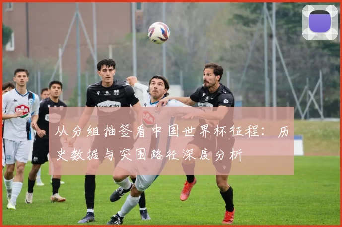 从分组抽签看中国世界杯征程:历史数据与突围路径深度分析