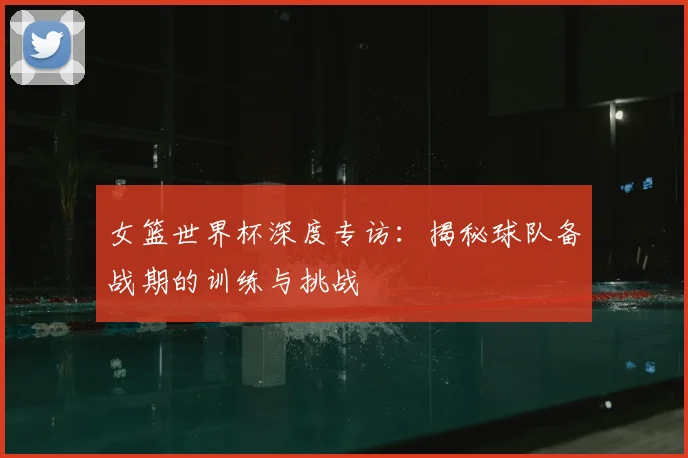 女篮世界杯深度专访:揭秘球队备战期的训练与挑战