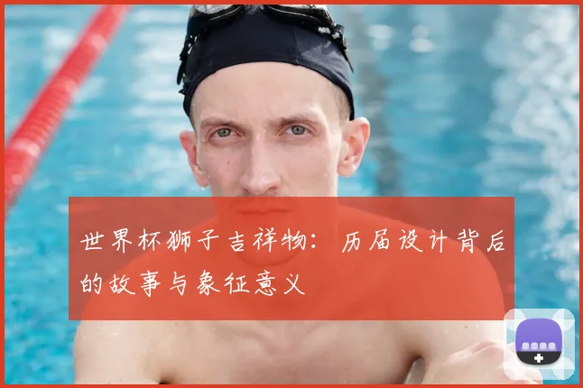 世界杯狮子吉祥物：历届设计背后的故事与象征意义