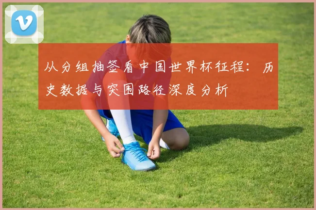 从分组抽签看中国世界杯征程:历史数据与突围路径深度分析