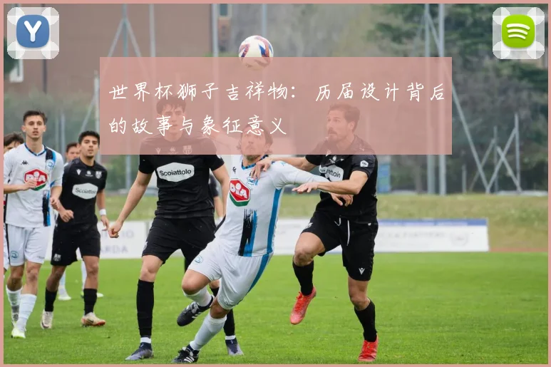 世界杯狮子吉祥物：历届设计背后的故事与象征意义